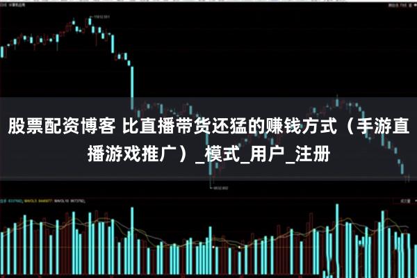 股票配资博客 比直播带货还猛的赚钱方式（手游直播游戏推广）_模式_用户_注册