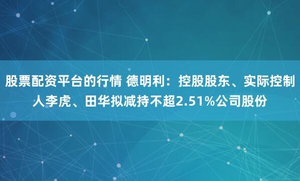 股票配资平台的行情 德明利：控股股东、实际控制人李虎、田华拟减持不超2.51%公司股份