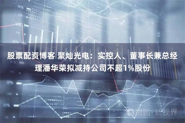 股票配资博客 聚灿光电：实控人、董事长兼总经理潘华荣拟减持公司不超1%股份
