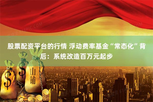 股票配资平台的行情 浮动费率基金“常态化”背后：系统改造百万元起步