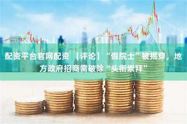 配资平台官网配资 【评论】“假院士”被揭穿，地方政府招商需破除“头衔崇拜”