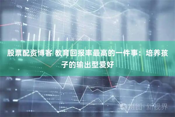 股票配资博客 教育回报率最高的一件事：培养孩子的输出型爱好
