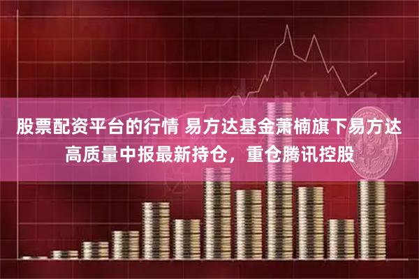 股票配资平台的行情 易方达基金萧楠旗下易方达高质量中报最新持仓，重仓腾讯控股
