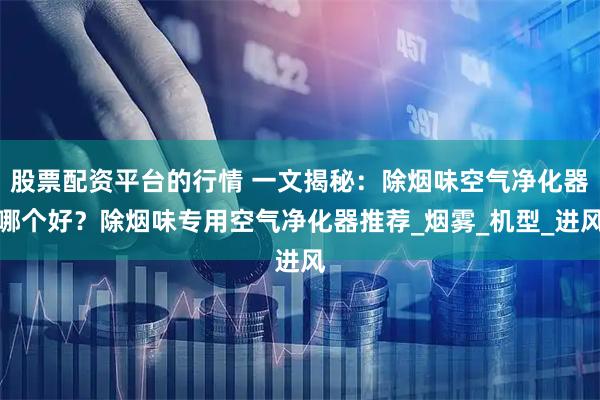 股票配资平台的行情 一文揭秘：除烟味空气净化器哪个好？除烟味专用空气净化器推荐_烟雾_机型_进风
