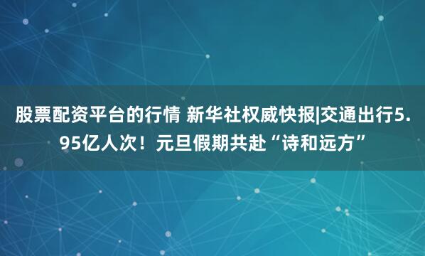 股票配资平台的行情 新华社权威快报|交通出行5.95亿人次！元旦假期共赴“诗和远方”