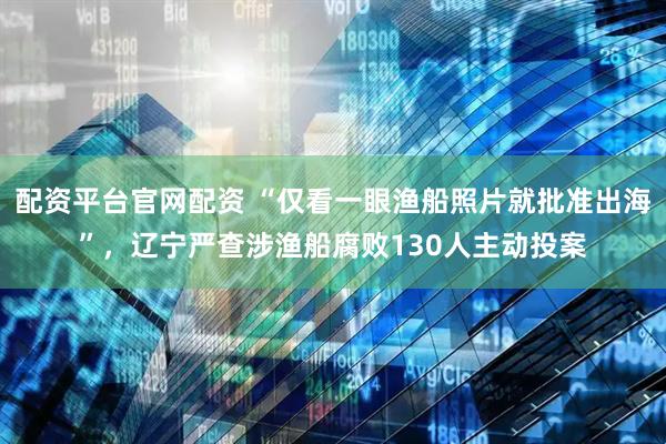 配资平台官网配资 “仅看一眼渔船照片就批准出海”，辽宁严查涉渔船腐败130人主动投案