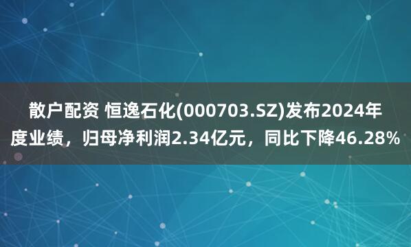 散户配资 恒逸石化(000703.SZ)发布2024年度业绩，归母净利润2.34亿元，同比下降46.28%
