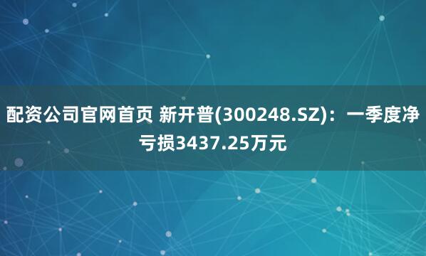 配资公司官网首页 新开普(300248.SZ)：一季度净亏损3437.25万元