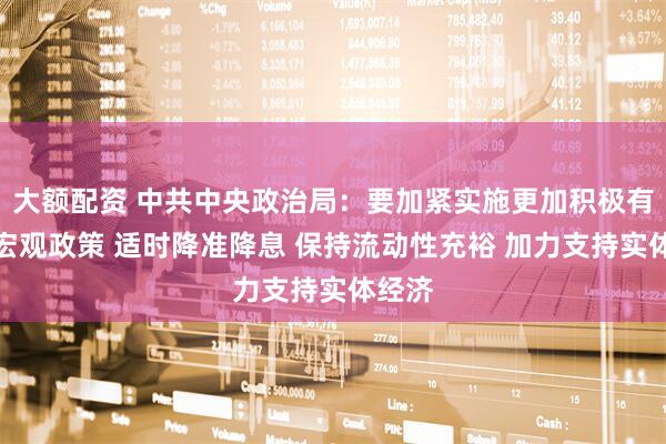 大额配资 中共中央政治局：要加紧实施更加积极有为的宏观政策 适时降准降息 保持流动性充裕 加力支持实体经济