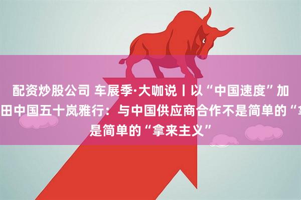 配资炒股公司 车展季·大咖说丨以“中国速度”加速破局 本田中国五十岚雅行：与中国供应商合作不是简单的“拿来主义”