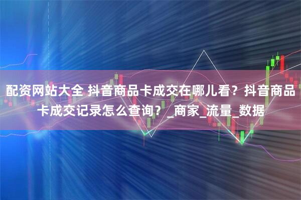 配资网站大全 抖音商品卡成交在哪儿看？抖音商品卡成交记录怎么查询？_商家_流量_数据