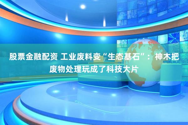 股票金融配资 工业废料变“生态基石”：神木把废物处理玩成了科技大片