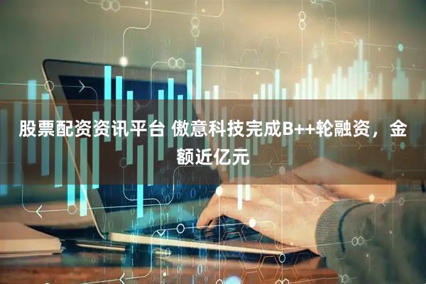 股票配资资讯平台 傲意科技完成B++轮融资，金额近亿元