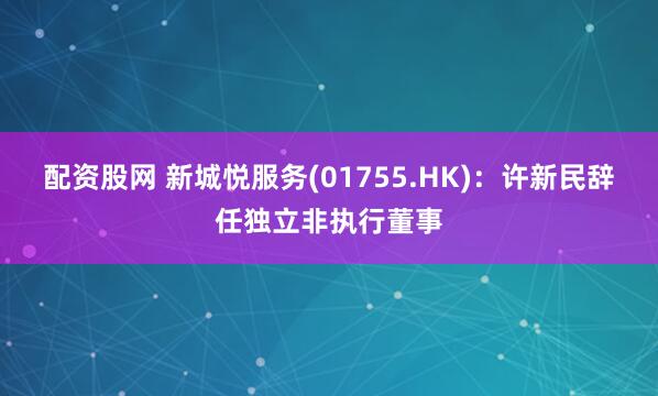配资股网 新城悦服务(01755.HK)：许新民辞任独立非执行董事