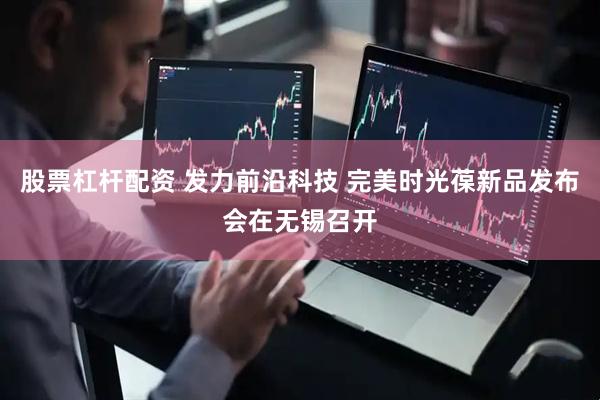 股票杠杆配资 发力前沿科技 完美时光葆新品发布会在无锡召开