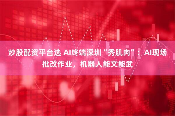 炒股配资平台选 AI终端深圳“秀肌肉”：AI现场批改作业，机器人能文能武