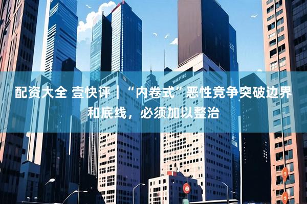 配资大全 壹快评︱“内卷式”恶性竞争突破边界和底线，必须加以整治