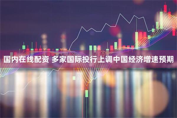 国内在线配资 多家国际投行上调中国经济增速预期