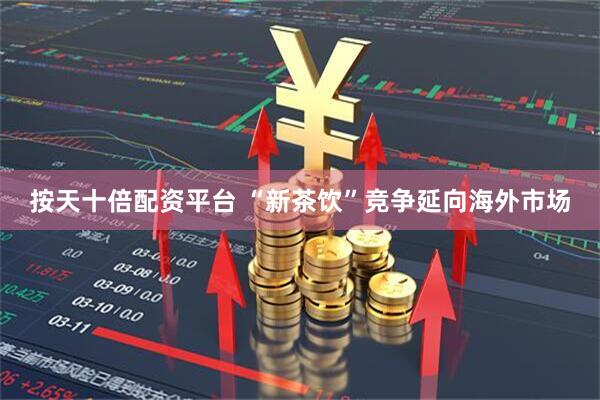 按天十倍配资平台 “新茶饮”竞争延向海外市场