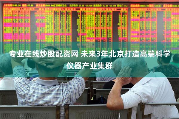 专业在线炒股配资网 未来3年北京打造高端科学仪器产业集群