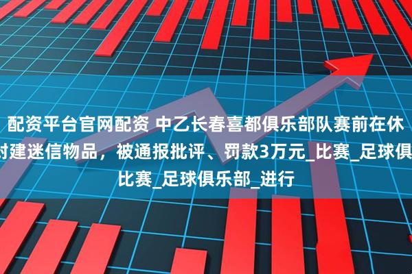 配资平台官网配资 中乙长春喜都俱乐部队赛前在休息室放置封建迷信物品，被通报批评、罚款3万元_比赛_足球俱乐部_进行
