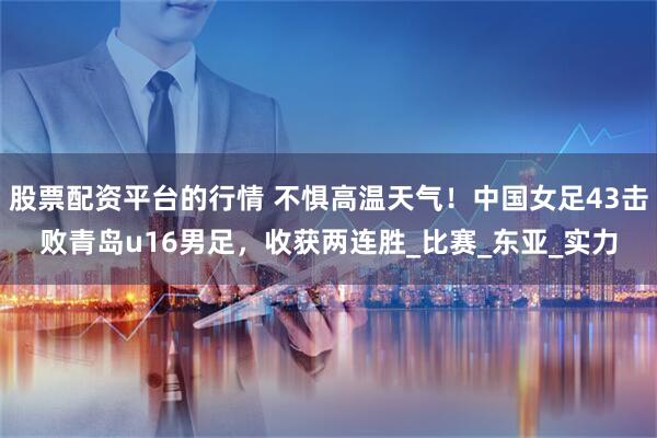 股票配资平台的行情 不惧高温天气！中国女足43击败青岛u16男足，收获两连胜_比赛_东亚_实力