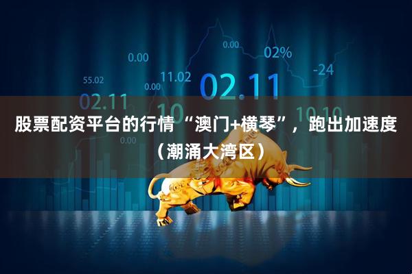 股票配资平台的行情 “澳门+横琴”，跑出加速度（潮涌大湾区）