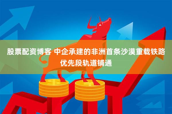 股票配资博客 中企承建的非洲首条沙漠重载铁路优先段轨道铺通