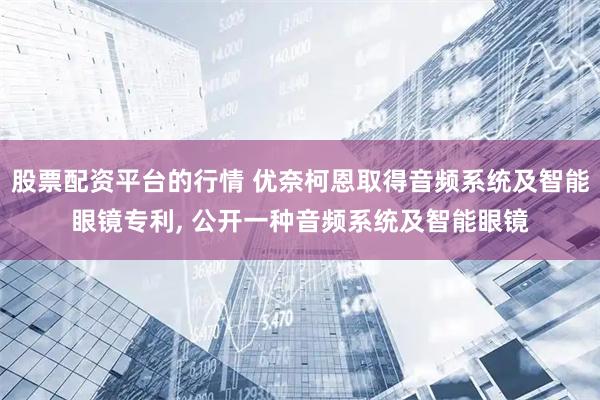 股票配资平台的行情 优奈柯恩取得音频系统及智能眼镜专利, 公开一种音频系统及智能眼镜