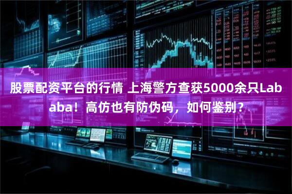 股票配资平台的行情 上海警方查获5000余只Lababa！高仿也有防伪码，如何鉴别？