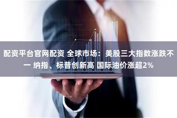 配资平台官网配资 全球市场：美股三大指数涨跌不一 纳指、标普创新高 国际油价涨超2%