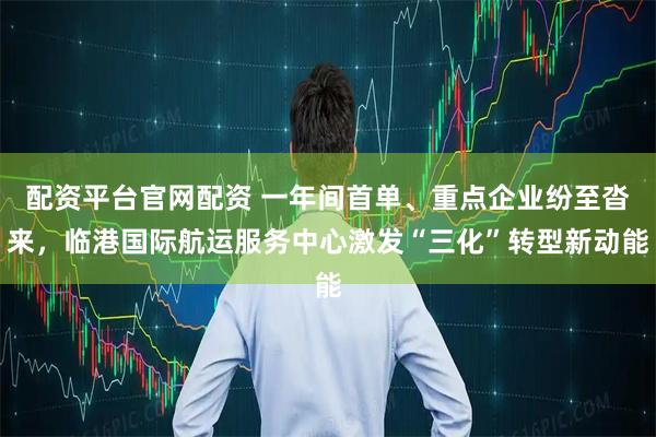 配资平台官网配资 一年间首单、重点企业纷至沓来，临港国际航运服务中心激发“三化”转型新动能