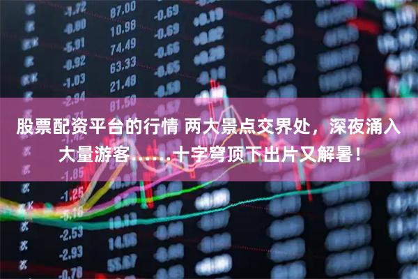 股票配资平台的行情 两大景点交界处，深夜涌入大量游客……十字穹顶下出片又解暑！