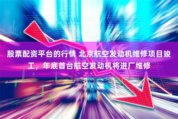 股票配资平台的行情 北京航空发动机维修项目竣工，年底首台航空发动机将进厂维修