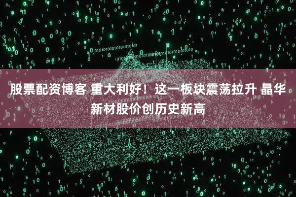 股票配资博客 重大利好！这一板块震荡拉升 晶华新材股价创历史新高