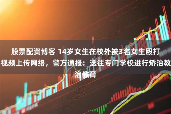 股票配资博客 14岁女生在校外被3名女生殴打，视频上传网络，警方通报：送往专门学校进行矫治教育
