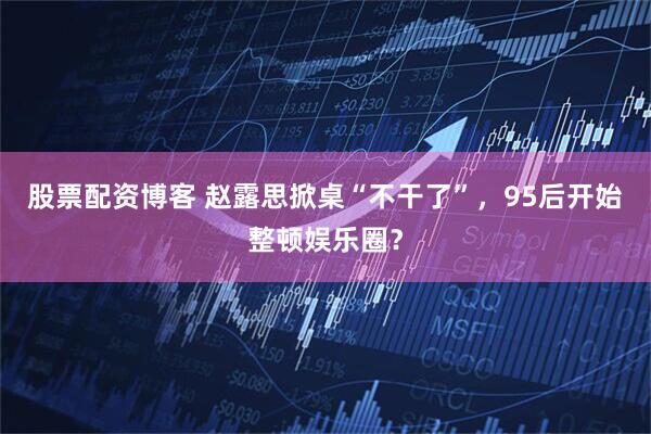 股票配资博客 赵露思掀桌“不干了”，95后开始整顿娱乐圈？