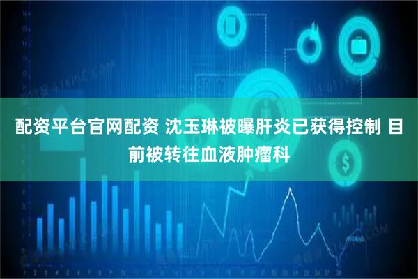 配资平台官网配资 沈玉琳被曝肝炎已获得控制 目前被转往血液肿瘤科