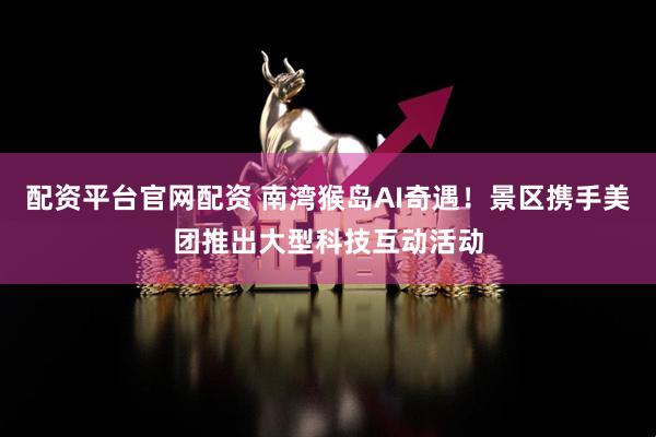 配资平台官网配资 南湾猴岛AI奇遇！景区携手美团推出大型科技互动活动