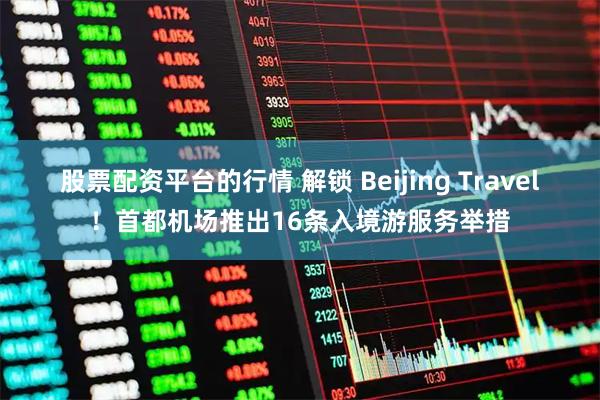 股票配资平台的行情 解锁 Beijing Travel！首都机场推出16条入境游服务举措