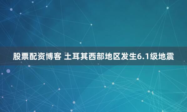 股票配资博客 土耳其西部地区发生6.1级地震