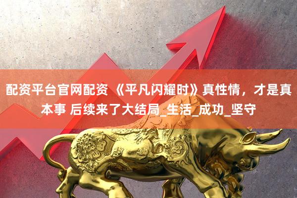 配资平台官网配资 《平凡闪耀时》真性情，才是真本事 后续来了大结局_生活_成功_坚守