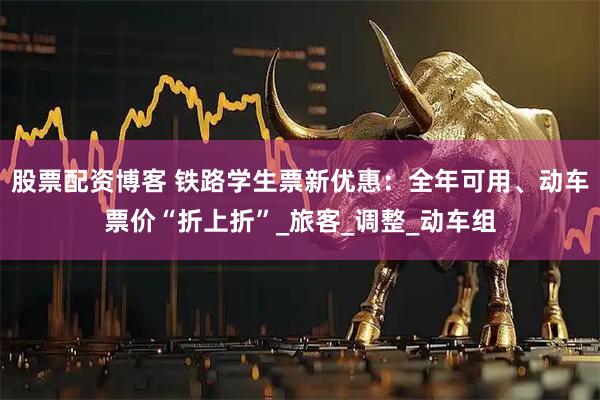 股票配资博客 铁路学生票新优惠：全年可用、动车票价“折上折”_旅客_调整_动车组