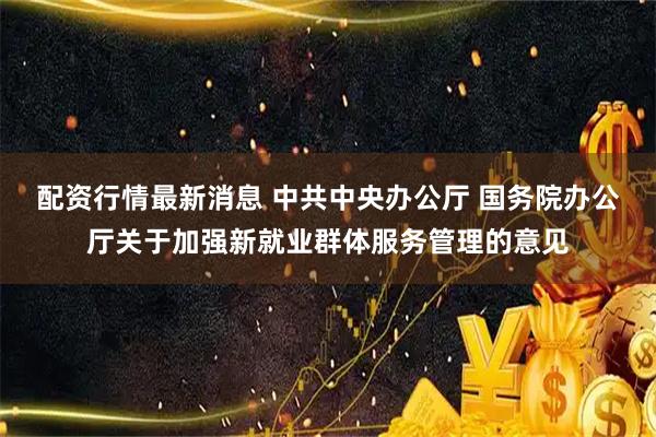 配资行情最新消息 中共中央办公厅 国务院办公厅关于加强新就业群体服务管理的意见