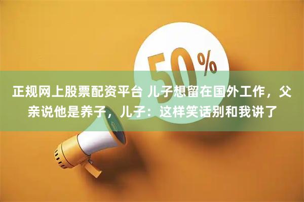 正规网上股票配资平台 儿子想留在国外工作，父亲说他是养子，儿子：这样笑话别和我讲了