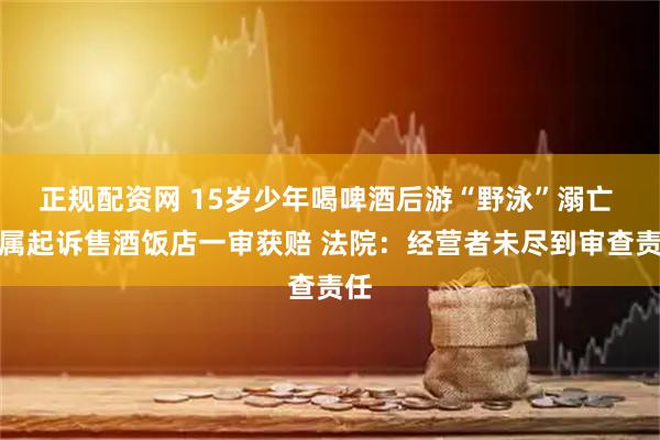 正规配资网 15岁少年喝啤酒后游“野泳”溺亡 家属起诉售酒饭店一审获赔 法院：经营者未尽到审查责任