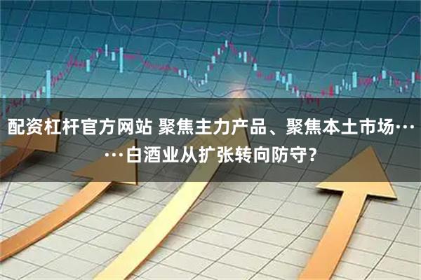 配资杠杆官方网站 聚焦主力产品、聚焦本土市场······白酒业从扩张转向防守？