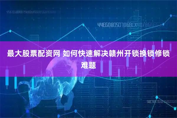最大股票配资网 如何快速解决赣州开锁换锁修锁难题