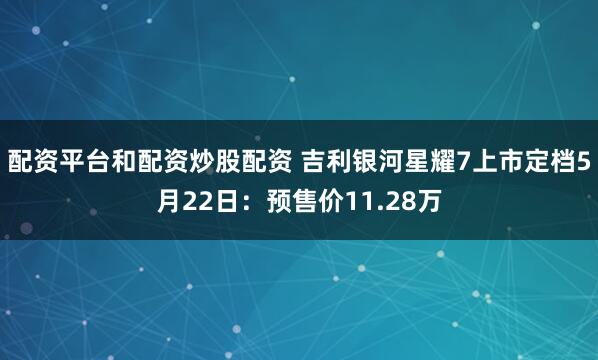 配资平台和配资炒股配资 吉利银河星耀7上市定档5月22日：预售价11.28万