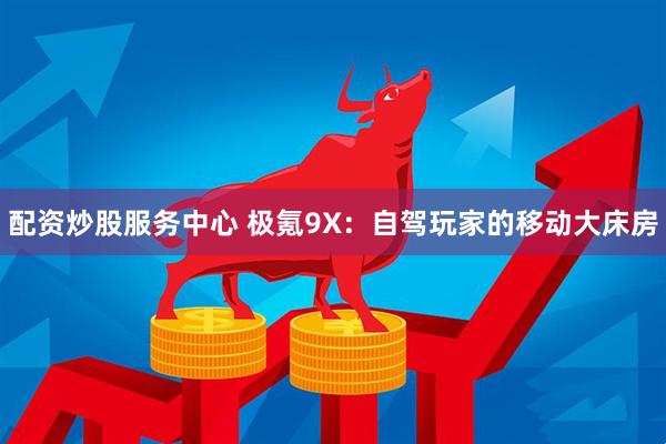 配资炒股服务中心 极氪9X：自驾玩家的移动大床房